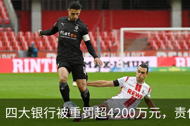 四大银行被重罚超4200万元，责任人遭追责，金融监管再升级