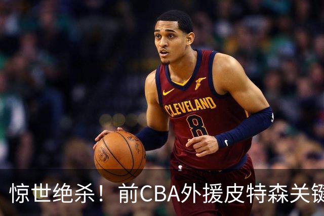 惊世绝杀！前CBA外援皮特森关键罚球失手，对手瞬间反击绝杀